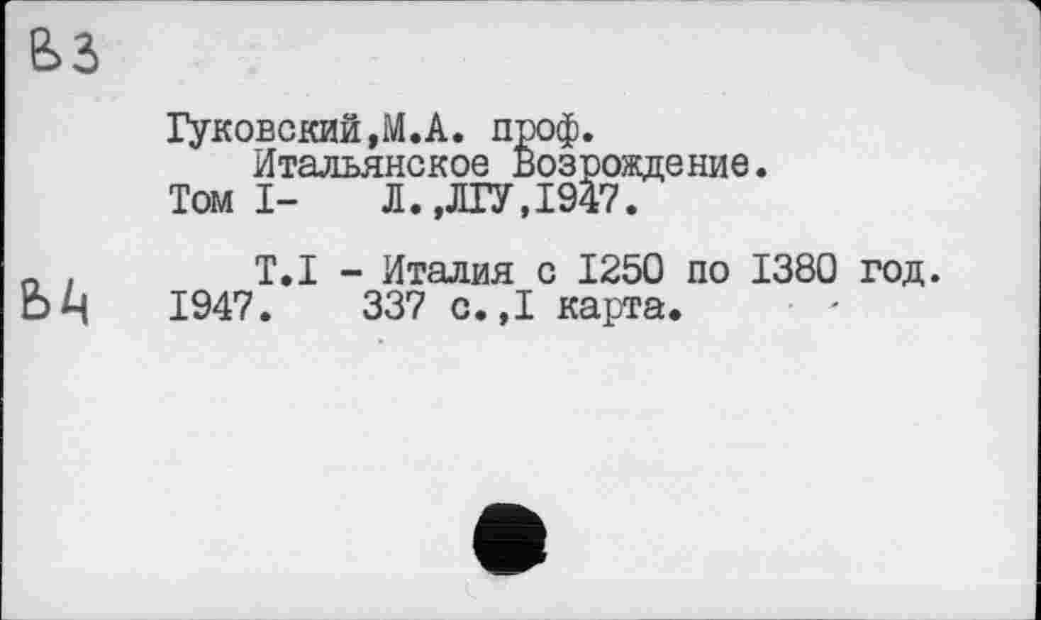 ﻿Гуковский,М.А. проф.
Итальянское Возрождение.
Томі- Л.,ЛГУ,1947.
ЬА
Т.І - Италия с 1250 по 1380 год.
1947.	337 с.,1 карта.